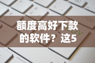 额度高好下款的软件？这5个借钱易通过的平台值得一试