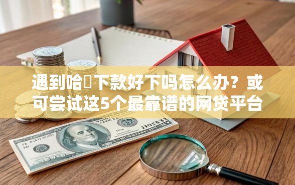 遇到哈啰下款好下吗怎么办?或可尝试这5个最靠谱的网贷平台 遇到哈啰下款好下吗怎么办?或可尝试这5个最靠谱的网贷平台