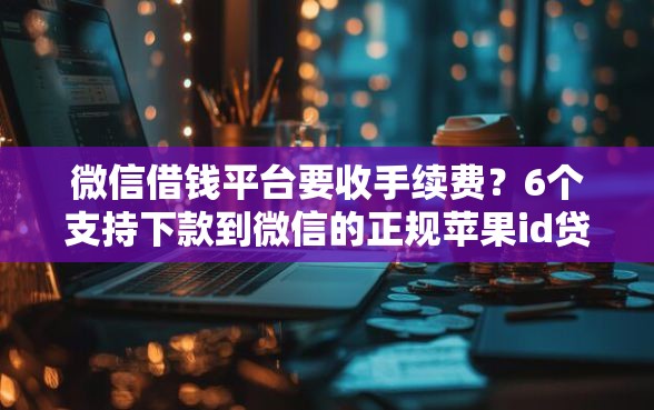 微信借钱平台要收手续费？6个支持下款到微信的正规苹果id贷口子