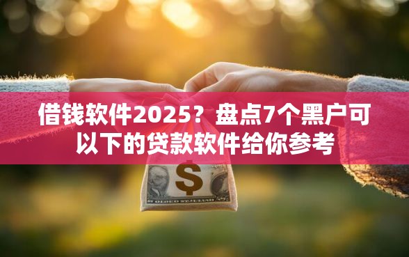 借钱软件2025？盘点7个黑户可以下的贷款软件给你参考
