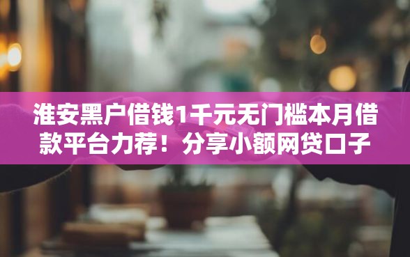 淮安黑户借钱1千元无门槛本月借款平台力荐！分享小额网贷口子1千元无门槛借款