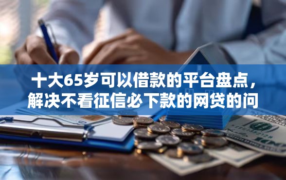 十大65岁可以借款的平台盘点，解决不看征信必下款的网贷的问题