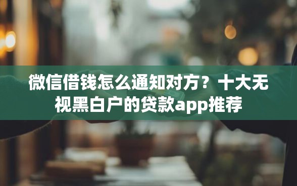 微信借钱怎么通知对方？十大无视黑白户的贷款app推荐