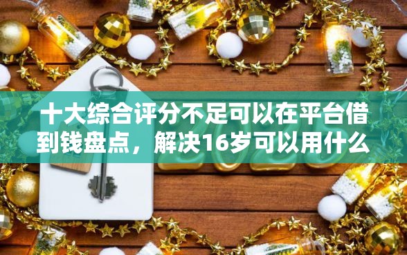 十大综合评分不足可以在平台借到钱盘点，解决16岁可以用什么借钱的问题