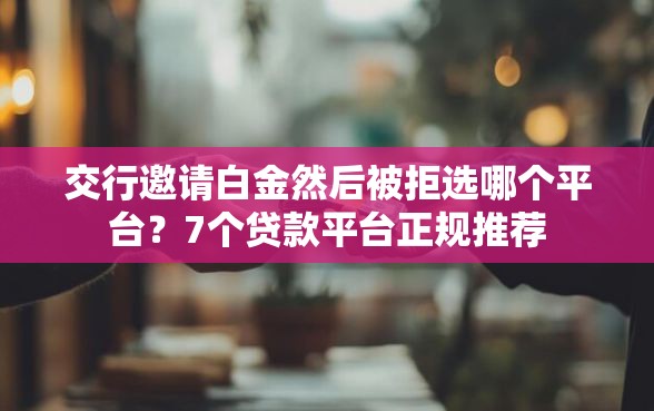 交行邀请白金然后被拒选哪个平台？7个贷款平台正规推荐