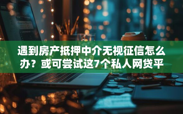 遇到房产抵押中介无视征信怎么办？或可尝试这7个私人网贷平台