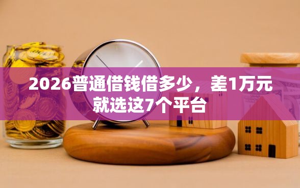 2026普通借钱借多少，差1万元就选这7个平台