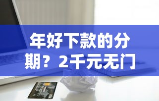 年好下款的分期？2千元无门槛借款平台推荐，7个小额贷款平台好下款不看征信盘点