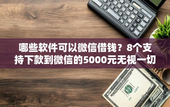 哪些软件可以微信借钱？8个支持下款到微信的5000元无视一切必下款的口子