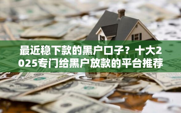 最近稳下款的黑户口子？十大2025专门给黑户放款的平台推荐