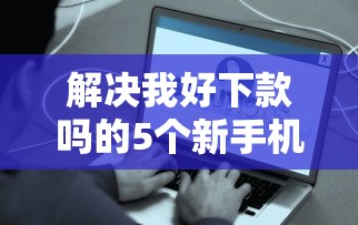 解决我好下款吗的5个新手机号容易下款的口子分享