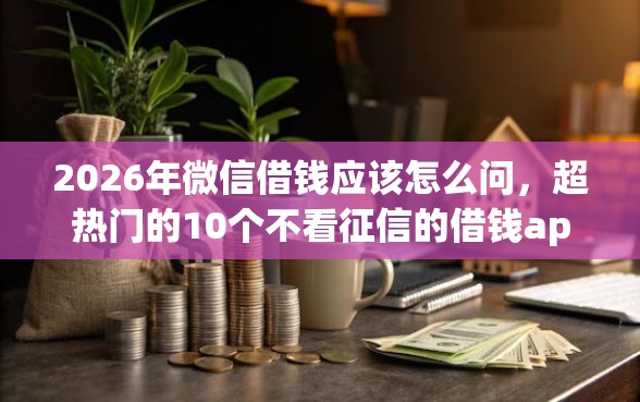 2026年微信借钱应该怎么问，超热门的10个不看征信的借钱app推荐