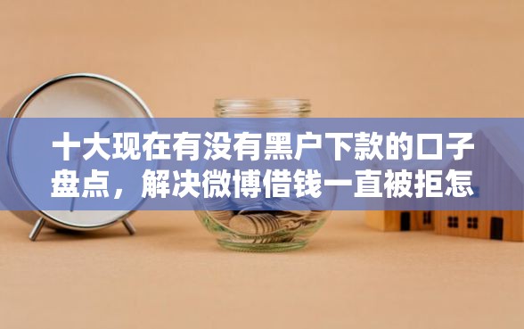 十大现在有没有黑户下款的口子盘点，解决微博借钱一直被拒怎么办的问题