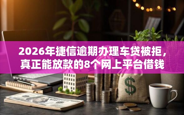 2026年捷信逾期办理车贷被拒，真正能放款的8个网上平台借钱不还会怎样推荐
