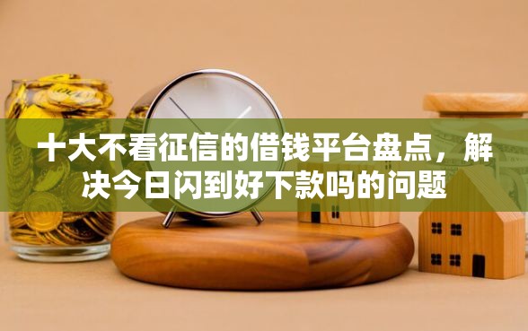 十大不看征信的借钱平台盘点，解决今日闪到好下款吗的问题