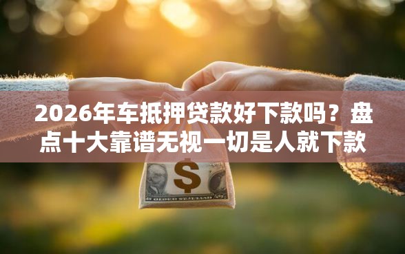 2026年车抵押贷款好下款吗？盘点十大靠谱无视一切是人就下款的软件