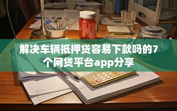 解决车辆抵押贷容易下款吗的7个网贷平台app分享