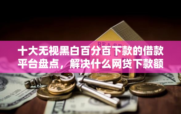 十大无视黑白百分百下款的借款平台盘点，解决什么网贷下款额度高的问题