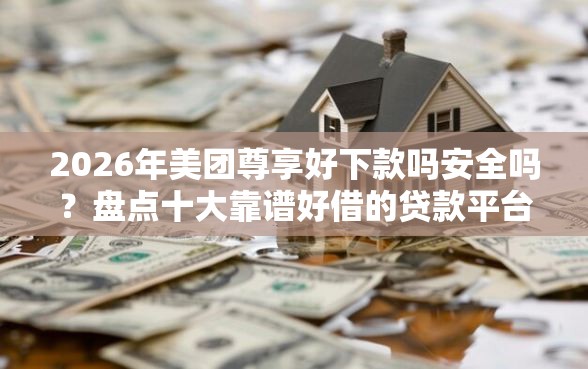 2026年美团尊享好下款吗安全吗？盘点十大靠谱好借的贷款平台