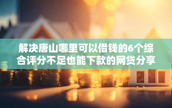 解决唐山哪里可以借钱的6个综合评分不足也能下款的网贷分享