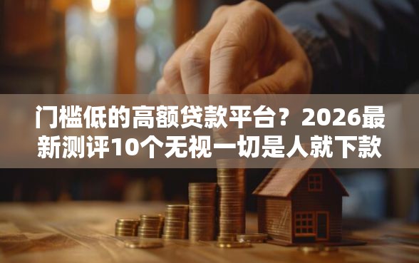 门槛低的高额贷款平台？2026最新测评10个无视一切是人就下款口子