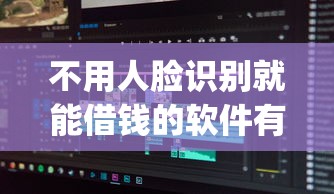 不用人脸识别就能借钱的软件有哪些？分享9个综合评分不足有负债都能下款app