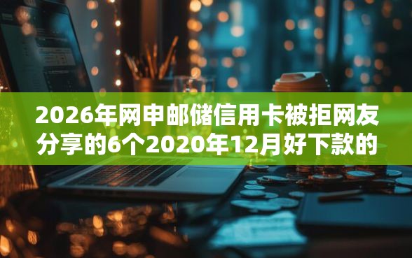2026年网申邮储信用卡被拒网友分享的6个2020年12月好下款的口子我觉得不错！