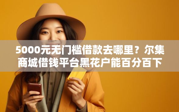 5000元无门槛借款去哪里？尔集商城借钱平台黑花户能百分百下款吗看这5个平台