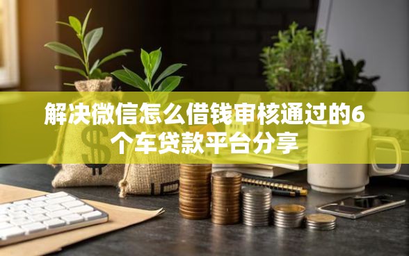 解决微信怎么借钱审核通过的6个车贷款平台分享