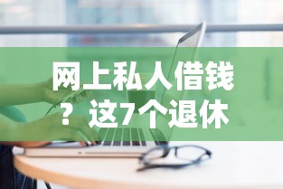 网上私人借钱？这7个退休人员贷款平台可以试试