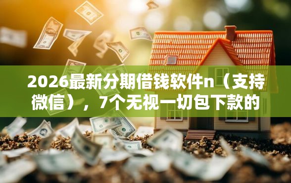 2026最新分期借钱软件n（支持微信），7个无视一切包下款的贷款无私分享