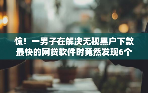 惊！一男子在解决无视黑户下款最快的网贷软件时竟然发现6个失信人员下款口子，事后分享了出来
