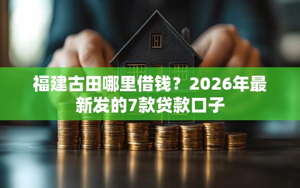 福建古田哪里借钱？2026年最新发的7款贷款口子