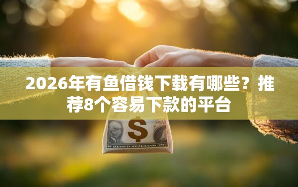 2026年有鱼借钱下载有哪些？推荐8个容易下款的平台