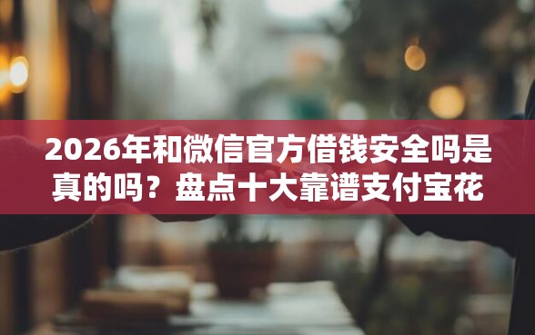 2026年和微信官方借钱安全吗是真的吗？盘点十大靠谱支付宝花呗逾期万元快速贷款平台