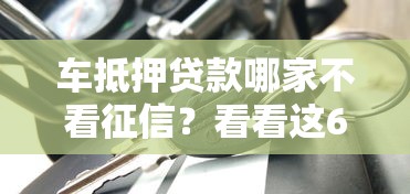 车抵押贷款哪家不看征信？看看这6个贷款平台有没有能下款的