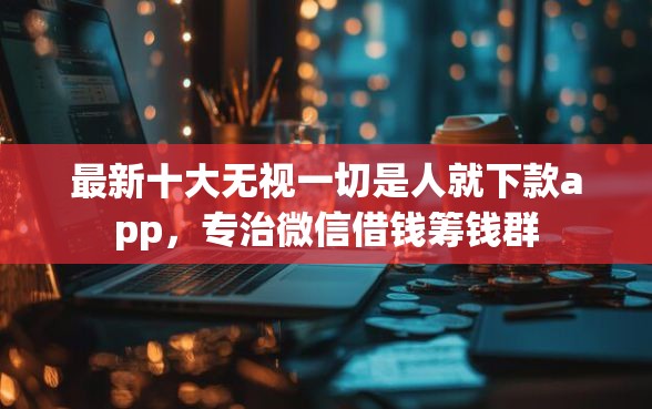 最新十大无视一切是人就下款app，专治微信借钱筹钱群