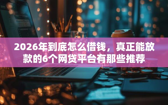 2026年到底怎么借钱，真正能放款的6个网贷平台有那些推荐