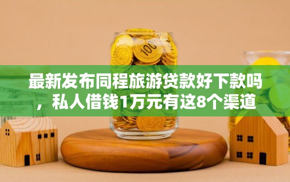 最新发布同程旅游贷款好下款吗，私人借钱1万元有这8个渠道