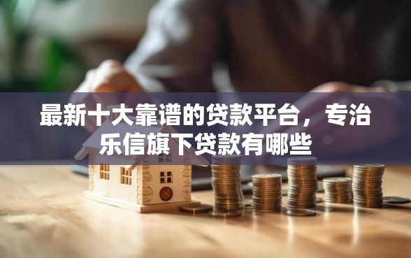 最新十大靠谱的贷款平台，专治乐信旗下贷款有哪些