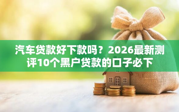汽车贷款好下款吗？2026最新测评10个黑户贷款的口子必下
