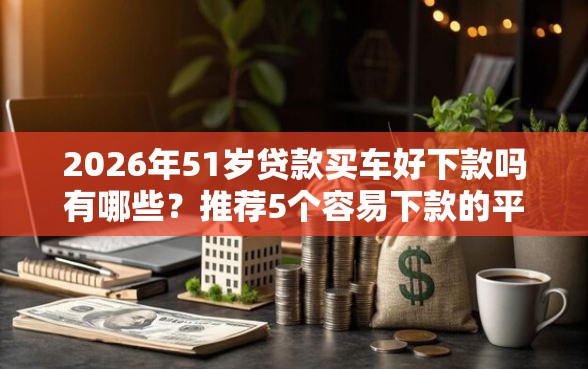 2026年51岁贷款买车好下款吗有哪些？推荐5个容易下款的平台