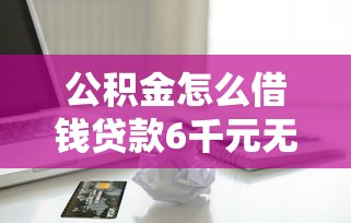 公积金怎么借钱贷款6千元无门槛本月借款平台力荐！分享小额网贷口子6千元无门槛借款