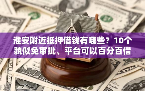 淮安附近抵押借钱有哪些？10个貌似免审批、平台可以百分百借款网贷合集