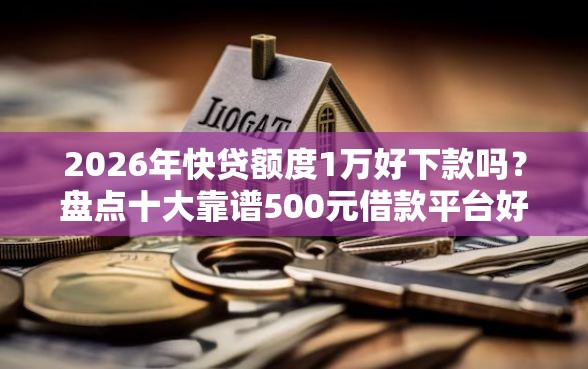 2026年快贷额度1万好下款吗？盘点十大靠谱500元借款平台好借钱