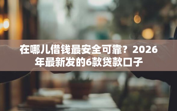 在哪儿借钱最安全可靠？2026年最新发的6款贷款口子