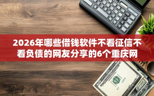2026年哪些借钱软件不看征信不看负债的网友分享的6个重庆网贷平台我觉得不错！