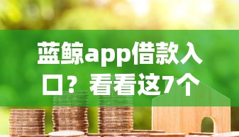 蓝鲸app借款入口？看看这7个房产抵押贷款平台怎么样