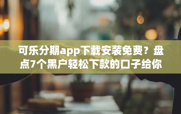 可乐分期app下载安装免费？盘点7个黑户轻松下款的口子给你参考