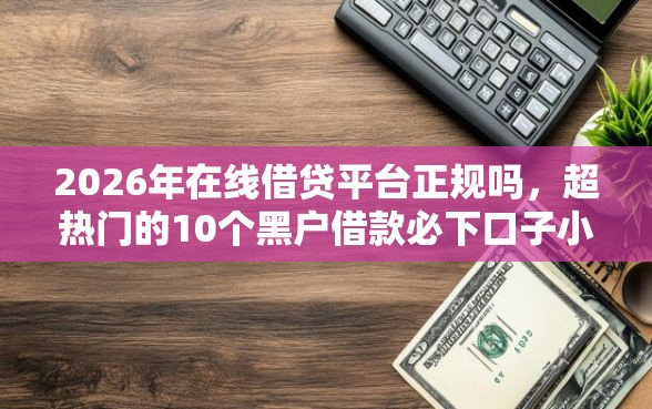 2026年在线借贷平台正规吗，超热门的10个黑户借款必下口子小额贷款推荐